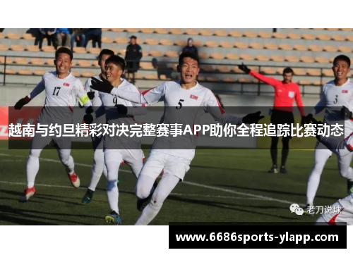 越南与约旦精彩对决完整赛事APP助你全程追踪比赛动态